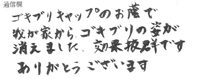 ゴキブリキャップのお蔭で我が家から、ゴキブリの姿が消えました、効果抜群ですありがとうございます	<br />
(宮崎県の男性)<br />
<br />
